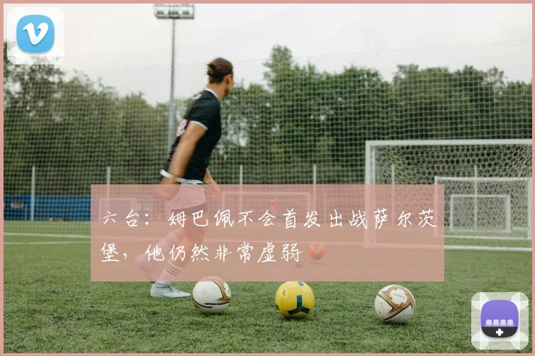 六台：姆巴佩不会首发出战萨尔茨堡，他仍然非常虚弱