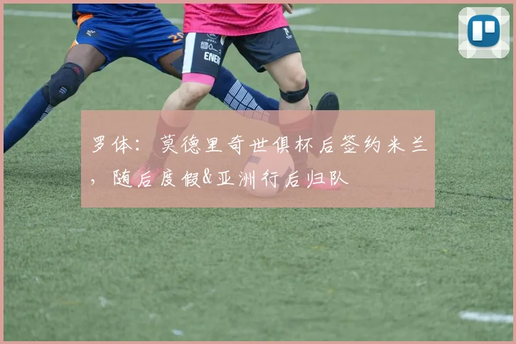 罗体：莫德里奇世俱杯后签约米兰，随后度假&亚洲行后归队